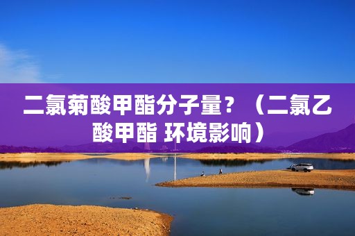二氯菊酸甲酯分子量？（二氯乙酸甲酯 环境影响）