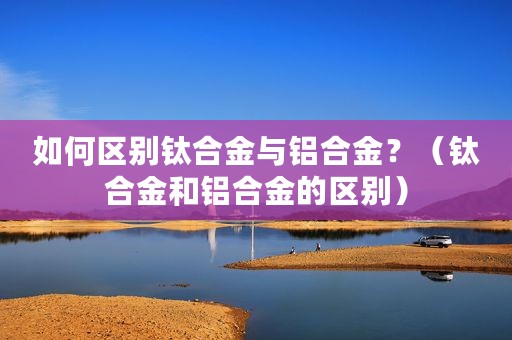 如何区别钛合金与铝合金？（钛合金和铝合金的区别）