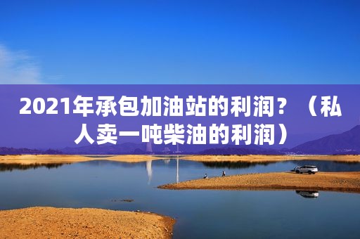2021年承包加油站的利润？（私人卖一吨柴油的利润）
