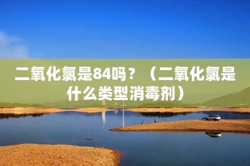 二氧化氯是84吗？（二氧化氯是什么类型消毒剂）