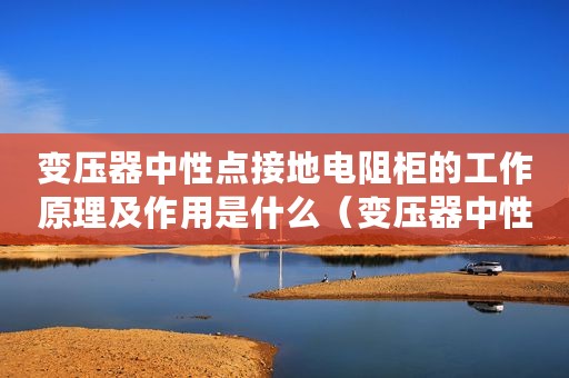 变压器中性点接地电阻柜的工作原理及作用是什么（变压器中性点接地电阻柜的工作原理及作用）