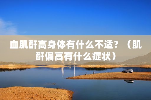 血肌酐高身体有什么不适？（肌酐偏高有什么症状）