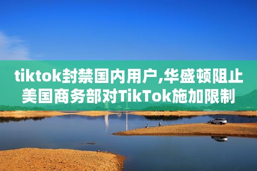 tiktok封禁国内用户,华盛顿阻止美国商务部对TikTok施加限制