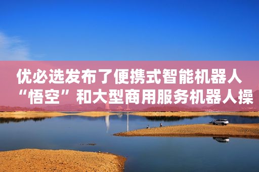 优必选发布了便携式智能机器人“悟空”和大型商用服务机器人操作系统ROSA