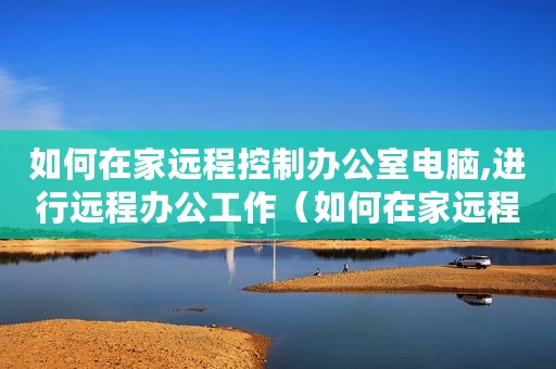 如何在家远程控制办公室电脑,进行远程办公工作（如何在家远程控制办公室电脑进行远程办公）