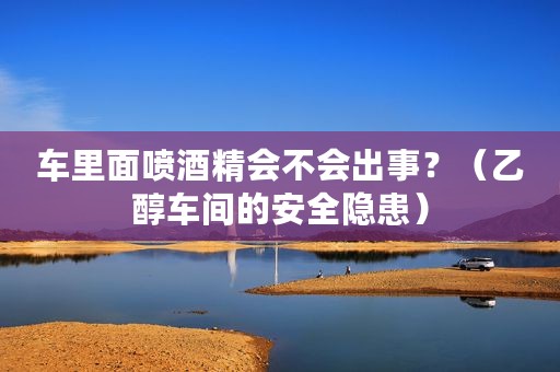 车里面喷酒精会不会出事？（乙醇车间的安全隐患）