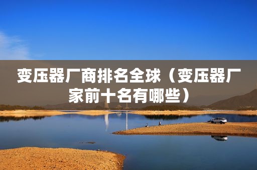 变压器厂商排名全球（变压器厂家前十名有哪些）