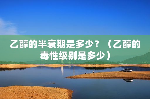 乙醇的半衰期是多少？（乙醇的毒性级别是多少）