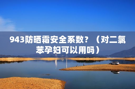 943防晒霜安全系数？（对二氯苯孕妇可以用吗）