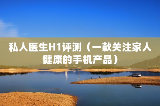 私人医生H1评测（一款关注家人健康的手机产品）