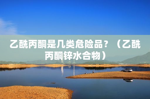乙酰丙酮是几类危险品？（乙酰丙酮锌水合物）