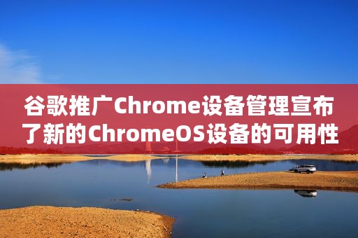 谷歌推广Chrome设备管理宣布了新的ChromeOS设备的可用性