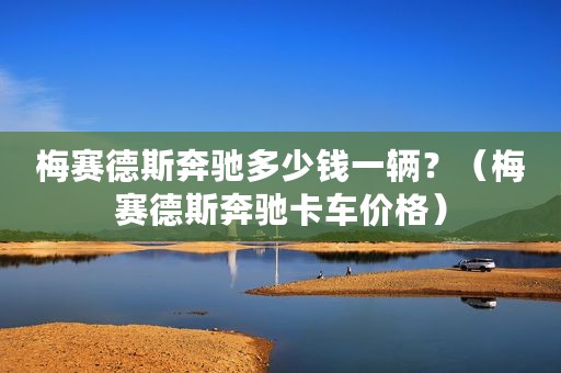 梅赛德斯奔驰多少钱一辆？（梅赛德斯奔驰卡车价格）
