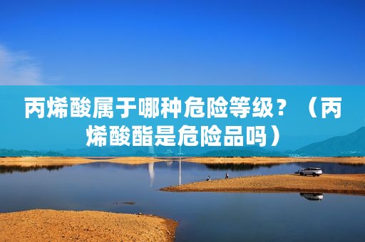 丙烯酸属于哪种危险等级？（丙烯酸酯是危险品吗）