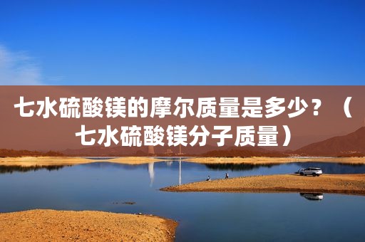 七水硫酸镁的摩尔质量是多少？（七水硫酸镁分子质量）