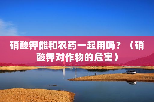 硝酸钾能和农药一起用吗？（硝酸钾对作物的危害）