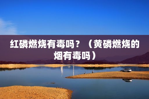 红磷燃烧有毒吗？（黄磷燃烧的烟有毒吗）
