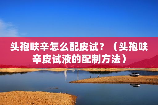 头孢呋辛怎么配皮试？（头孢呋辛皮试液的配制方法）