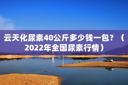 云天化尿素40公斤多少钱一包？（2022年全国尿素行情）