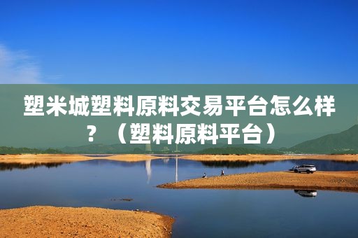 塑米城塑料原料交易平台怎么样？（塑料原料平台）