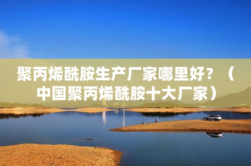 聚丙烯酰胺生产厂家哪里好？（中国聚丙烯酰胺十大厂家）