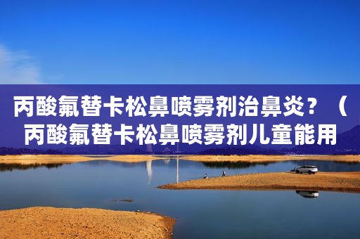 丙酸氟替卡松鼻喷雾剂治鼻炎？（丙酸氟替卡松鼻喷雾剂儿童能用吗）
