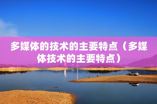 多媒体的技术的主要特点（多媒体技术的主要特点）