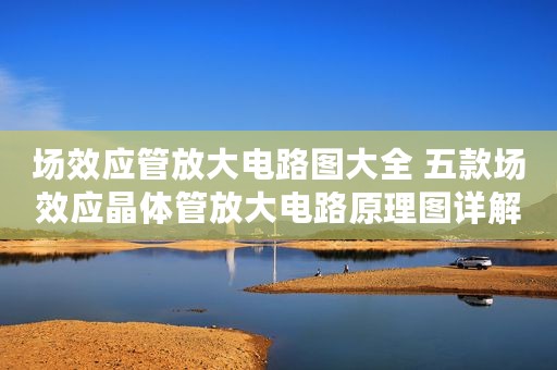 场效应管放大电路图大全 五款场效应晶体管放大电路原理图详解