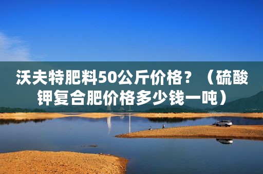沃夫特肥料50公斤价格？（硫酸钾复合肥价格多少钱一吨）