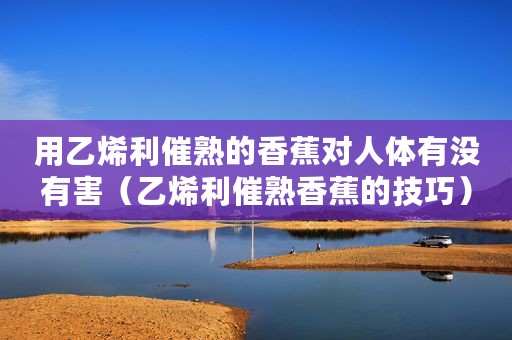 用乙烯利催熟的香蕉对人体有没有害（乙烯利催熟香蕉的技巧）