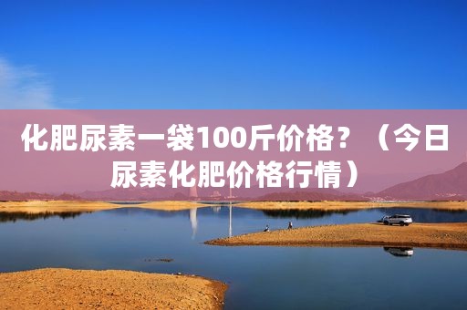 化肥尿素一袋100斤价格？（今日尿素化肥价格行情）