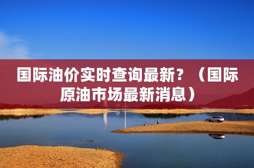 国际油价实时查询最新？（国际原油市场最新消息）