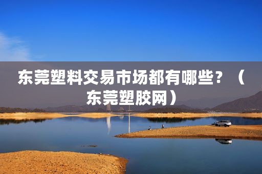 东莞塑料交易市场都有哪些？（东莞塑胶网）