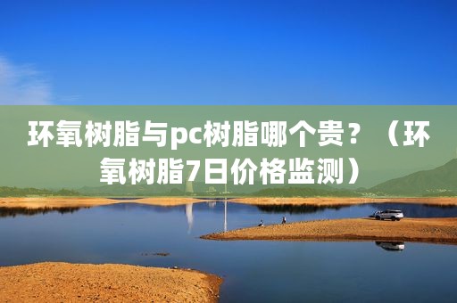 环氧树脂与pc树脂哪个贵？（环氧树脂7日价格监测）