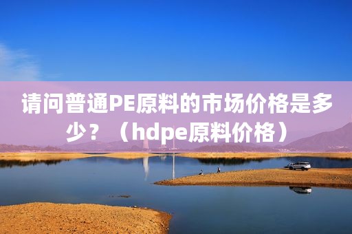 请问普通PE原料的市场价格是多少？（hdpe原料价格）