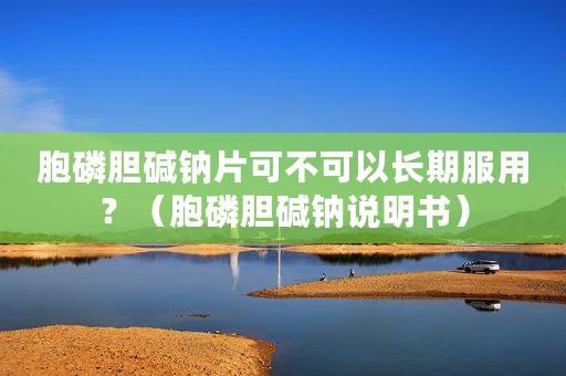 胞磷胆碱钠片可不可以长期服用？（胞磷胆碱钠说明书）