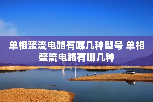 单相整流电路有哪几种型号 单相整流电路有哪几种
