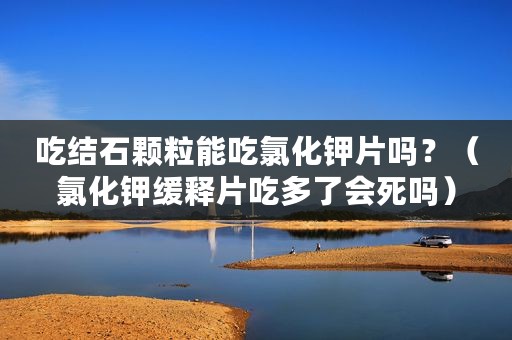 吃结石颗粒能吃氯化钾片吗？（氯化钾缓释片吃多了会死吗）