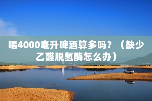 喝4000毫升啤酒算多吗？（缺少乙醛脱氢酶怎么办）