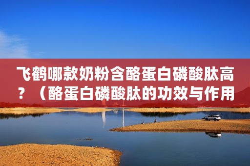 飞鹤哪款奶粉含酪蛋白磷酸肽高？（酪蛋白磷酸肽的功效与作用）