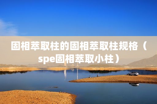 固相萃取柱的固相萃取柱规格（spe固相萃取小柱）