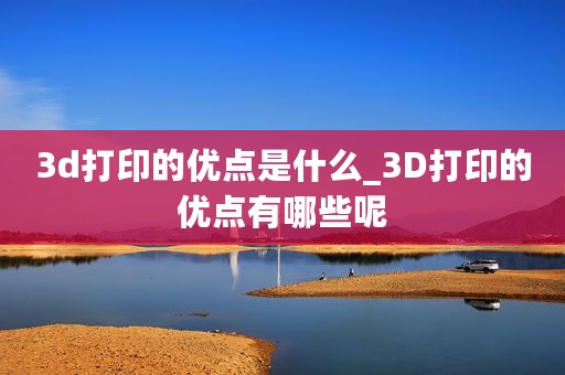 3d打印的优点是什么_3D打印的优点有哪些呢