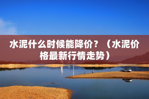 水泥什么时候能降价？（水泥价格最新行情走势）
