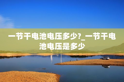 一节干电池电压多少?_一节干电池电压是多少