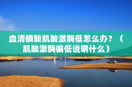 血清磷酸肌酸激酶低怎么办？（肌酸激酶偏低说明什么）