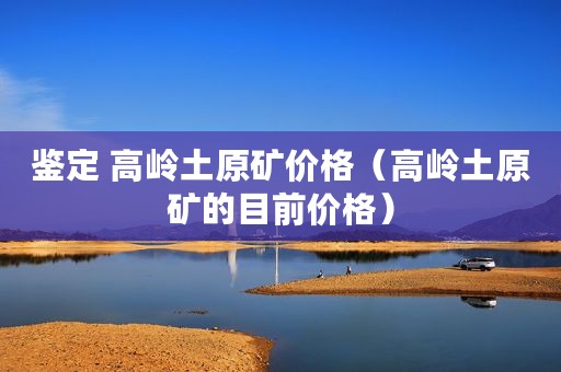 鉴定 高岭土原矿价格（高岭土原矿的目前价格）