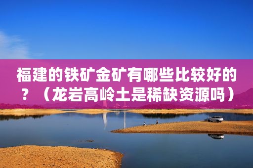 福建的铁矿金矿有哪些比较好的？（龙岩高岭土是稀缺资源吗）