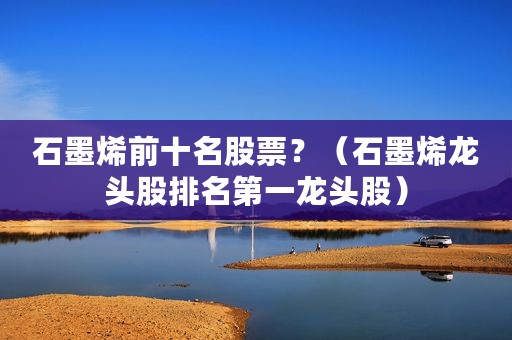 石墨烯前十名股票？（石墨烯龙头股排名第一龙头股）