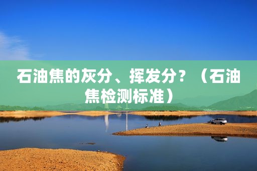 石油焦的灰分、挥发分？（石油焦检测标准）