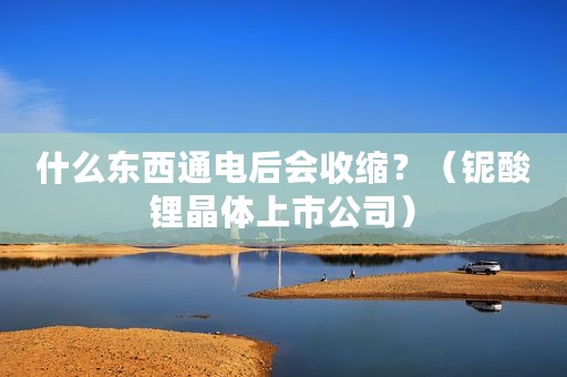 什么东西通电后会收缩？（铌酸锂晶体上市公司）